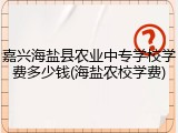 嘉兴海盐县农业中专学校学费多少钱(海盐农校学费)