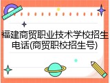 福建商贸职业技术学校招生电话(商贸职校招生号)