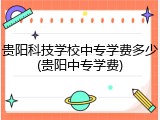 贵阳科技学校中专学费多少(贵阳中专学费)