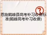 恩施鹤峰县高考补习收费标准(鹤峰高考补习收费)