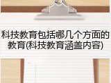 科技教育包括哪几个方面的教育(科技教育涵盖内容)