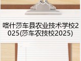 喀什莎车县农业技术学校2025(莎车农技校2025)