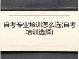 自考专业培训怎么选(自考培训选择)