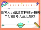 自考人力资源管理辅导班哪个好(自考人资班推荐)