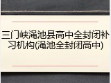 三门峡渑池县高中全封闭补习机构(渑池全封闭高中)