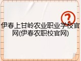 伊春上甘岭农业职业学校官网(伊春农职校官网)