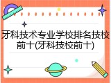 牙科技术专业学校排名技校前十(牙科技校前十)
