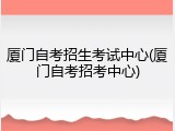 厦门自考招生考试中心(厦门自考招考中心)