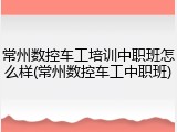 常州数控车工培训中职班怎么样(常州数控车工中职班)
