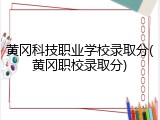 黄冈科技职业学校录取分(黄冈职校录取分)