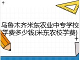 乌鲁木齐米东农业中专学校学费多少钱(米东农校学费)