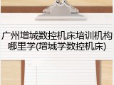 广州增城数控机床培训机构哪里学(增城学数控机床)