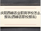 庆阳西峰农业职高学校怎么报名(西峰农职校报名)