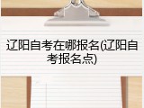 辽阳自考在哪报名(辽阳自考报名点)
