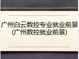 广州白云数控专业就业前景(广州数控就业前景)
