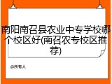 南阳南召县农业中专学校哪个校区好(南召农专校区推荐)