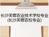 长沙芙蓉农业技术学校专业(长沙芙蓉农校专业)