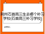 荆州石首高三生去哪个补习学校(石首高三补习学校)