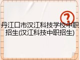 丹江口市汉江科技学校中职招生(汉江科技中职招生)