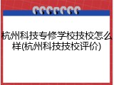 杭州科技专修学校技校怎么样(杭州科技技校评价)
