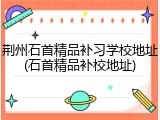 荆州石首精品补习学校地址(石首精品补校地址)