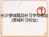 长沙望城精品补习学校地址(望城补习校址)