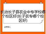 长治长子县农业中专学校哪个校区好(长子农专哪个校区好)