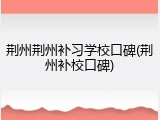 荆州荆州补习学校口碑(荆州补校口碑)