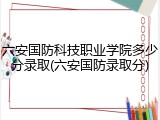 六安国防科技职业学院多少分录取(六安国防录取分)