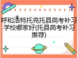呼和浩特托克托县高考补习学校哪家好(托县高考补习推荐)