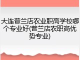 大连普兰店农业职高学校哪个专业好(普兰店农职高优势专业)