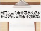 荆门东宝高考补习学校哪家比较好(东宝高考补习推荐)