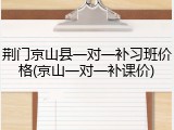 荆门京山县一对一补习班价格(京山一对一补课价)