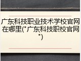 广东科技职业技术学校官网在哪里("广东科技职校官网")