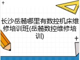 长沙岳麓哪里有数控机床维修培训班(岳麓数控维修培训)