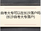 自考大专可以在长沙落户吗(长沙自考大专落户)