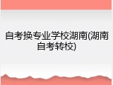 自考换专业学校湖南(湖南自考转校)