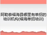 阿勒泰福海县哪里有单招的培训机构(福海单招培训)