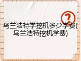 乌兰浩特学挖机多少学费(乌兰浩特挖机学费)