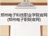 郑州电子科技职业学院官网(郑州电子职院官网)