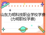 山东力明科技职业学校学费(力明职校学费)