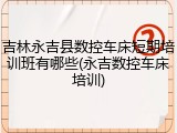 吉林永吉县数控车床短期培训班有哪些(永吉数控车床培训)