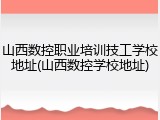 山西数控职业培训技工学校地址(山西数控学校地址)