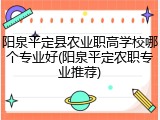 阳泉平定县农业职高学校哪个专业好(阳泉平定农职专业推荐)