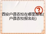 西安户县农校在哪里报名(户县农校报名处)