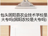 包头固阳县农业技术学校是大专吗(固阳农校是大专吗)