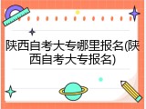 陕西自考大专哪里报名(陕西自考大专报名)