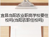 宜昌当阳农业职高学校要住校吗(当阳农职住校吗)