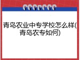 青岛农业中专学校怎么样(青岛农专如何)