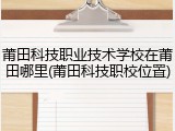 莆田科技职业技术学校在莆田哪里(莆田科技职校位置)